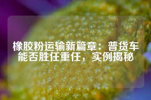 橡胶粉运输新篇章：普货车能否胜任重任，实例揭秘