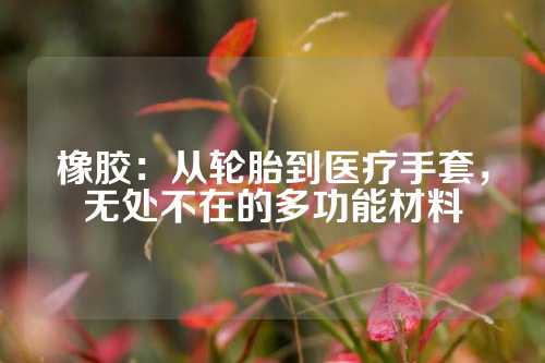 橡胶：从轮胎到医疗手套，无处不在的多功能材料