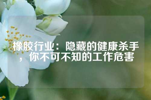 橡胶行业：隐藏的健康杀手，你不可不知的工作危害