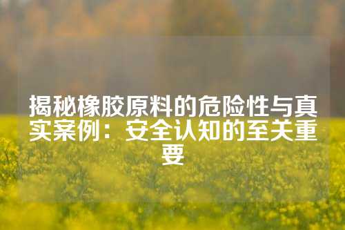 揭秘橡胶原料的危险性与真实案例：安全认知的至关重要