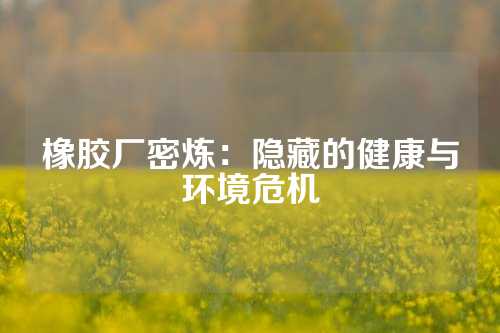 橡胶厂密炼：隐藏的健康与环境危机
