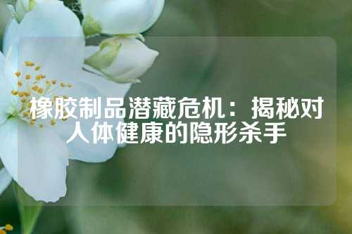 橡胶制品潜藏危机：揭秘对人体健康的隐形杀手