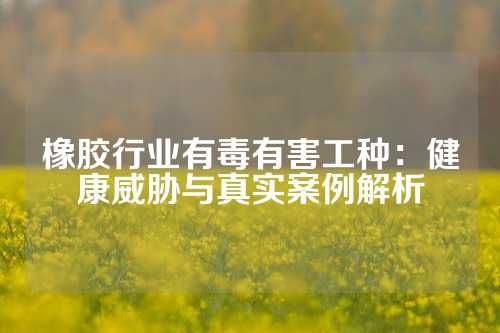 橡胶行业有毒有害工种：健康威胁与真实案例解析