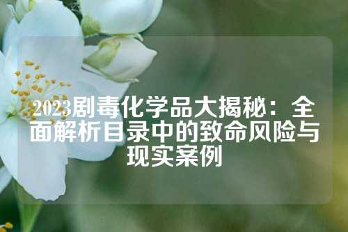 2023剧毒化学品大揭秘：全面解析目录中的致命风险与现实案例