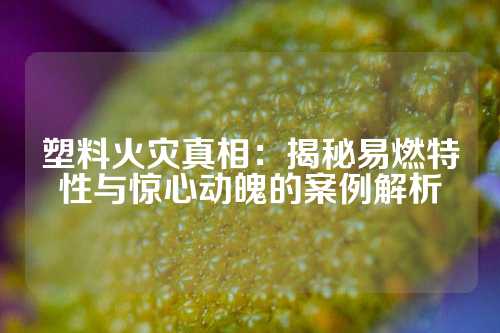 塑料火灾真相：揭秘易燃特性与惊心动魄的案例解析