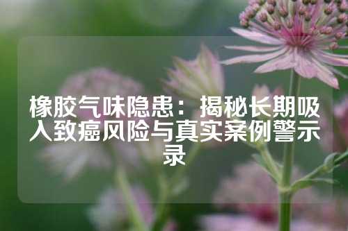 橡胶气味隐患：揭秘长期吸入致癌风险与真实案例警示录
