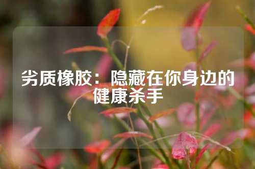 劣质橡胶：隐藏在你身边的健康杀手