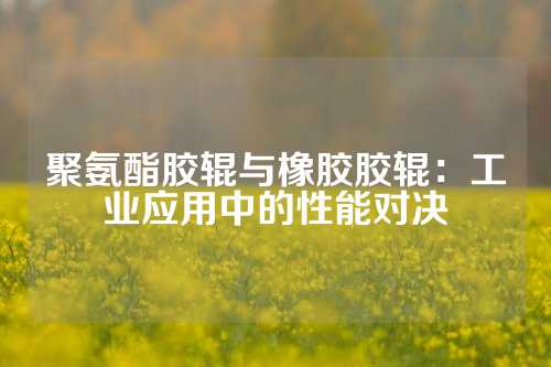 聚氨酯胶辊与橡胶胶辊：工业应用中的性能对决
