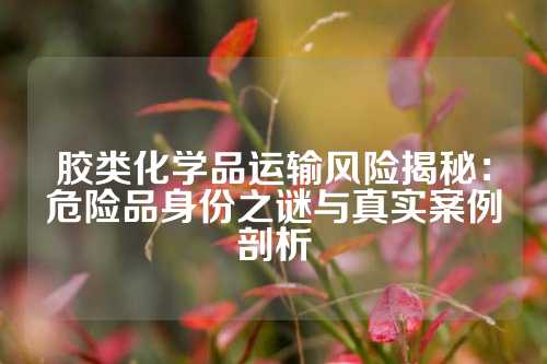 胶类化学品运输风险揭秘：危险品身份之谜与真实案例剖析
