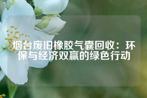 烟台废旧橡胶气囊回收：环保与经济双赢的绿色行动