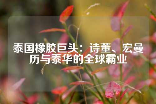 泰国橡胶巨头：诗董、宏曼历与泰华的全球霸业