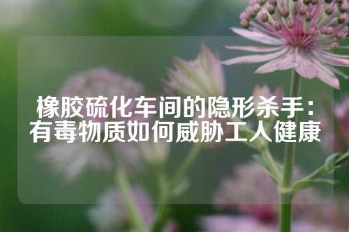 橡胶硫化车间的隐形杀手：有毒物质如何威胁工人健康