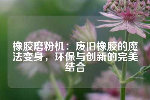 橡胶磨粉机：废旧橡胶的魔法变身，环保与创新的完美结合