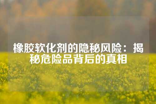 橡胶软化剂的隐秘风险:揭秘危险品背后的真相