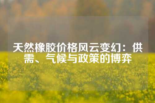天然橡胶价格风云变幻：供需、气候与政策的博弈