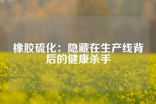 橡胶硫化：隐藏在生产线背后的健康杀手