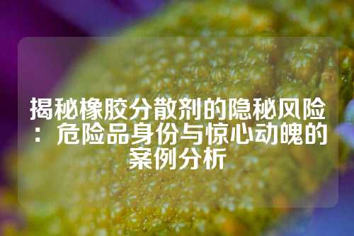 揭秘橡胶分散剂的隐秘风险：危险品身份与惊心动魄的案例分析