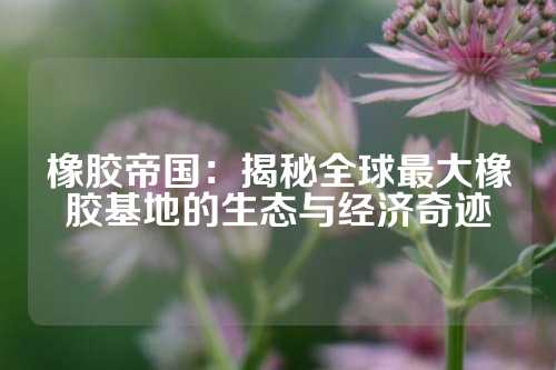 橡胶帝国：揭秘全球最大橡胶基地的生态与经济奇迹