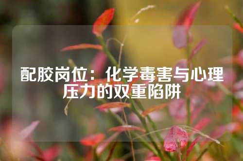 配胶岗位：化学毒害与心理压力的双重陷阱