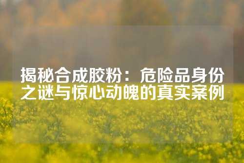 揭秘合成胶粉：危险品身份之谜与惊心动魄的真实案例