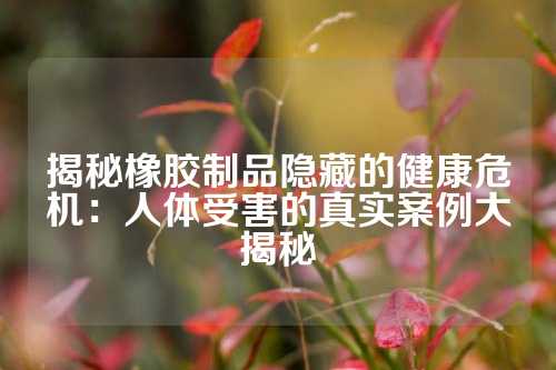 揭秘橡胶制品隐藏的健康危机：人体受害的真实案例大揭秘