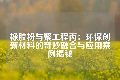 橡胶粉与聚工程丙：环保创新材料的奇妙融合与应用案例揭秘