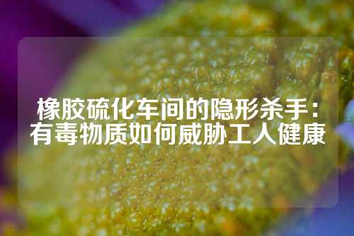 橡胶硫化车间的隐形杀手：有毒物质如何威胁工人健康