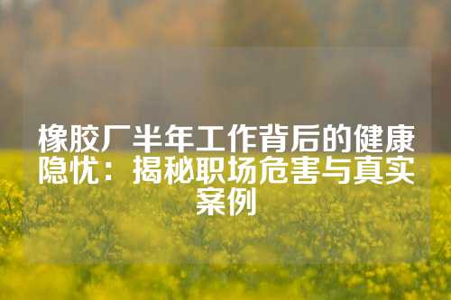 橡胶厂半年工作背后的健康隐忧：揭秘职场危害与真实案例