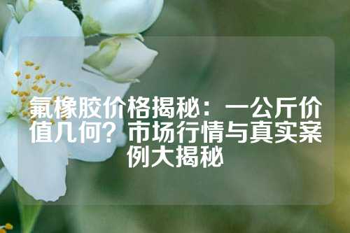 氟橡胶价格揭秘：一公斤价值几何？市场行情与真实案例大揭秘