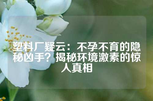 塑料厂疑云：不孕不育的隐秘凶手？揭秘环境激素的惊人真相