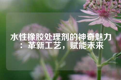 水性橡胶处理剂的神奇魅力：革新工艺，赋能未来