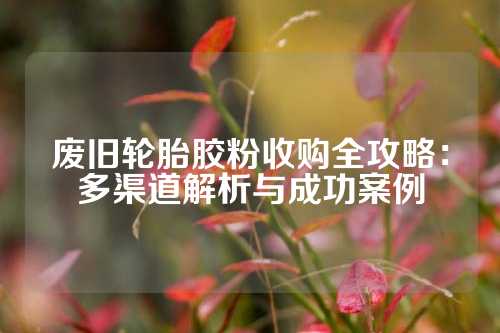废旧轮胎胶粉收购全攻略：多渠道解析与成功案例