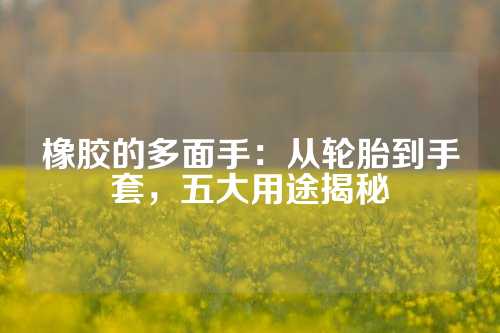橡胶的多面手:从轮胎到手套,五大用途揭秘
