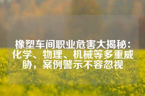 橡塑车间职业危害大揭秘：化学、物理、机械等多重威胁，案例警示不容忽视