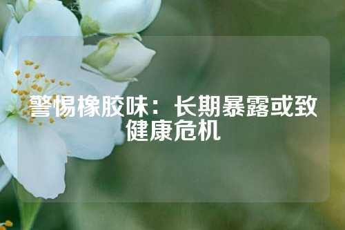 警惕橡胶味：长期暴露或致健康危机