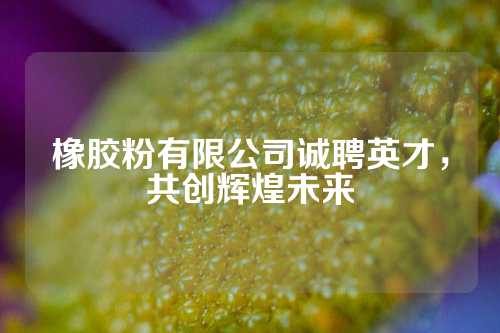 橡胶粉有限公司诚聘英才，共创辉煌未来