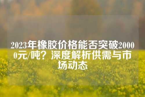 2023年橡胶价格能否突破20000元/吨？深度解析供需与市场动态