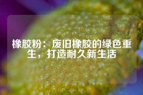 橡胶粉：废旧橡胶的绿色重生，打造耐久新生活