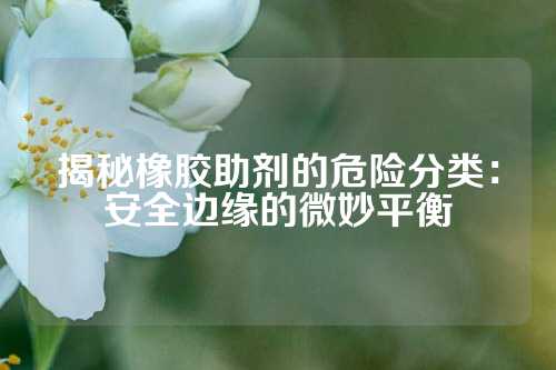 揭秘橡胶助剂的危险分类：安全边缘的微妙平衡