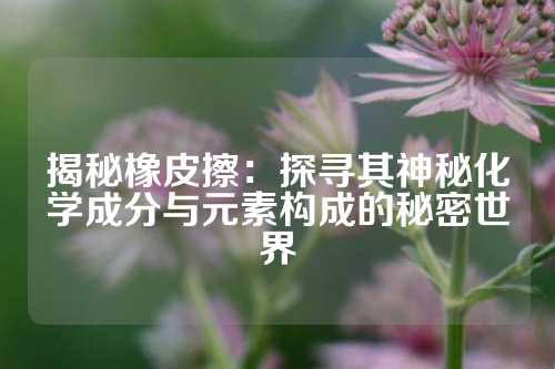 揭秘橡皮擦：探寻其神秘化学成分与元素构成的秘密世界