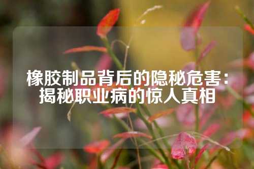橡胶制品背后的隐秘危害：揭秘职业病的惊人真相
