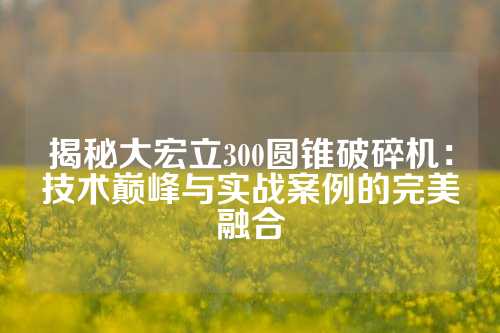 揭秘大宏立300圆锥破碎机：技术巅峰与实战案例的完美融合
