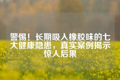 警惕！长期吸入橡胶味的七大健康隐患，真实案例揭示惊人后果