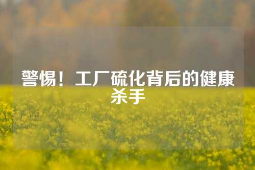 警惕！工厂硫化背后的健康杀手