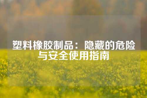 塑料橡胶制品：隐藏的危险与安全使用指南