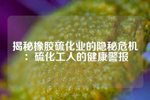 揭秘橡胶硫化业的隐秘危机：硫化工人的健康警报