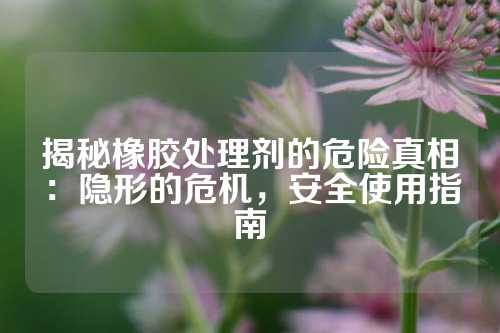 揭秘橡胶处理剂的危险真相：隐形的危机，安全使用指南