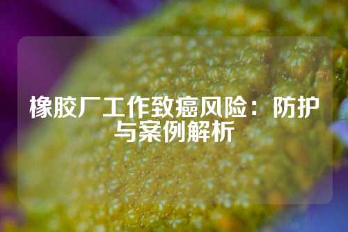 橡胶厂工作致癌风险：防护与案例解析