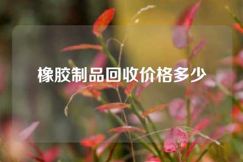 橡胶制品回收价格多少