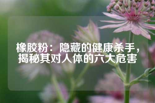 橡胶粉：隐藏的健康杀手，揭秘其对人体的六大危害
